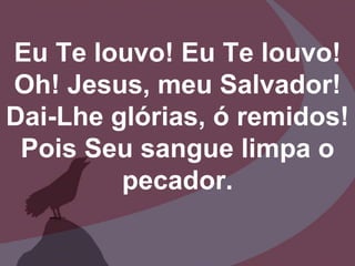 Eu Te louvo! Eu Te louvo!
Oh! Jesus, meu Salvador!
Dai-Lhe glórias, ó remidos!
Pois Seu sangue limpa o
pecador.