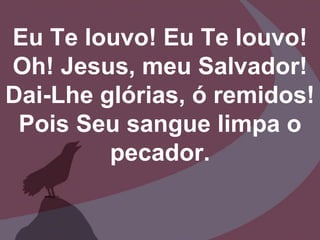 Eu Te louvo! Eu Te louvo!
Oh! Jesus, meu Salvador!
Dai-Lhe glórias, ó remidos!
Pois Seu sangue limpa o
pecador.