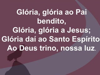 Glória, glória ao Pai
bendito,
Glória, glória a Jesus;
Glória daí ao Santo Espírito,
Ao Deus trino, nossa luz.