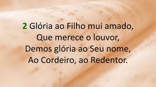 2 Glória ao Filho mui amado,
Que merece o louvor,
Demos glória ao Seu nome,
Ao Cordeiro, ao Redentor.
 