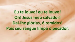Eu te louvo! eu te louvo!
Oh! Jesus meu salvador!
Dai-lhe glórias, ó remidos!
Pois seu sangue limpa o pecador.
 