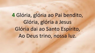 4 Glória, glória ao Pai bendito,
Glória, glória a Jesus
Glória dai ao Santo Espírito,
Ao Deus trino, nossa luz.
 