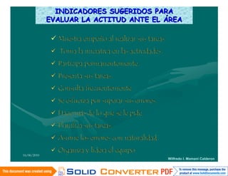 INDICADORES SUGERIDOS PARA
             EVALUAR LA ACTITUD ANTE EL ÁREA

               Muestra empeño al realizar sus tareas.
               Toma la iniciativa en las actividades.
               Participa permanentemente.
               Presenta sus tareas.
               Consulta frecuentemente.
               Se esfuerza por superar sus errores.
               Hace más de lo que se le pide.
               Planifica sus tareas.
               Asume los errores con naturalidad.
               Organiza y lidera el equipo
16/06/2010
                                                         Wilfredo I. Mamani Calderon
 