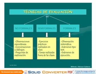 TÉCNICAS DE EVALUACIÓN
                                  son




       NO FORMALES       SEMIFORMALES             FORMALES




       -Observaciones    -Ejercicios            -Observación
       espontáneas.      prácticos              sistemática.
       -Conversaciones   realizados en          -Exámenes tipo
       y diálogos.       clase.                 test.
       -Preguntas de     -Tareas realizadas     -Exámenes de
       exploración       fuera de las clases.   ejecución.



16/06/2010
                                                         Wilfredo I. Mamani Calderon
 