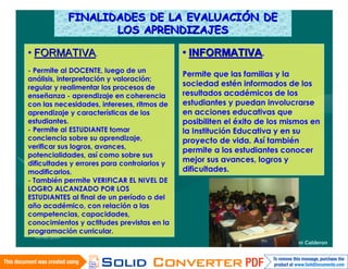 FINALIDADES DE LA EVALUACIÓN DE
                      LOS APRENDIZAJES

• FORMATIVA.                                 • INFORMATIVA.
- Permite al DOCENTE, luego de un
                                             Permite que las familias y la
análisis, interpretación y valoración;
regular y realimentar los procesos de
                                             sociedad estén informados de los
enseñanza - aprendizaje en coherencia        resultados académicos de los
con las necesidades, intereses, ritmos de    estudiantes y puedan involucrarse
aprendizaje y características de los         en acciones educativas que
estudiantes.                                 posibiliten el éxito de los mismos en
- Permite al ESTUDIANTE tomar                la Institución Educativa y en su
conciencia sobre su aprendizaje,             proyecto de vida. Así también
verificar sus logros, avances,
                                             permite a los estudiantes conocer
potencialidades, así como sobre sus
dificultades y errores para controlarlos y
                                             mejor sus avances, logros y
modificarlos.                                dificultades.
- También permite VERIFICAR EL NIVEL DE
LOGRO ALCANZADO POR LOS
ESTUDIANTES al final de un período o del
año académico, con relación a las
competencias, capacidades,
conocimientos y actitudes previstas en la
programación curricular.
  16/06/2010
                                                                Wilfredo I. Mamani Calderon
 