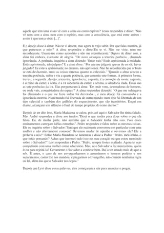aquele que tem uma visão vê com a alma ou como espírito?' Jesus respondeu e disse: "Não
vê nem com a alma nem com o espírito, mas com a consciência, que está entre ambos -
assim é que tem a visão [...]".
E o desejo disse à alma: 'Não te vi descer, mas agora te vejo subir. Por que falas mentira, já
que pertences a mim?' A alma respondeu e disse:'Eu te vi. Não me viste, nem me
reconheceste. Usaste-me como acessório e não me reconheceste.' Depois de dizer isso, a
alma foi embora, exultante de alegria. "De novo alcançou a terceira potência , chamada
ignorância. A potência, inquiriu a alma dizendo: 'Onde vais? Estás aprisionada à maldade.
Estás aprisionada, não julgues!' E a alma disse: ' Por que me julgaste apesar de eu não haver
julgado? Eu estava aprisionada; no entanto, não aprisionei. Não fui reconhecida que o Todo
se está desfazendo, tanto as coisas terrenas quanto as celestiais.' "Quando a alma venceu a
terceira potência, subiu e viu a quarta potência, que assumiu sete formas. A primeira forma,
trevas,; a segunda , desejo; a terceira, ignorância,; a quarta, é a comoção da morte; a quinta,
é o reino da carne; a sexta, é a vã sabedoria da carne; a sétima, a sabedoria irada. Essas são
as sete potências da ira. Elas perguntaram à alma: ´De onde vens, devoradoras de homens,
ou onde vais, conquistadora do espaço?' A alma respondeu dizendo: ' O que me subjugava
foi eliminado e o que me fazia voltar foi derrotado..., e meu desejo foi consumido e a
ignorância morreu. Num mundo fui libertada de outro mundo; num tipo fui libertada de um
tipo celestial e também dos grilhões do esquecimento, que são transitórios. Daqui em
diante, alcançarei em silêncio o final do tempo propício, do reino eterno'."
Depois de ter dito isso, Maria Madalena se calou, pois até aqui o Salvador lhe tinha falado.
Mas André respondeu e disse aos irmãos:"Dizei o que tendes para dizer sobre o que ela
falou. Eu, de minha parte, não acredito que o Salvador tenha dito isso. Pois esses
ensinamentos carregam idéias estranhas". Pedro respondeu e falou sobre as mesmas coisas.
Ele os inquiriu sobre o Salvador:"Será que ele realmente conversou em particular com uma
mulher e não abertamente conosco? Devemos mudar de opinião e ouvirmos ela? Ele a
preferiu a nós?" Então Maria Madalena se lamentou e disse a Pedro: "Pedro, meu irmão, o
que estás pensando? Achas que inventei tudo isso no mau coração ou que estou mentindo
sobre o Salvador?" Levi respondeu a Pedro: "Pedro, sempre fostes exaltado. Agora te vejo
competindo com uma mulher como adversário. Mas, se o Salvador a fez merecedora, quem
és tu para rejeitá-la? Certamente o Salvador a conhece bem. Daí a ter amado mais do que a
nós. É antes, o caso de nos envergonharmos e assumirmos o homem perfeito e nos
separaremos, como Ele nos mandou, e pregarmos o Evangelho, não criando nenhuma regra
ou lei, além das que o Salvador nos legou."
Depois que Levi disse essas palavras, eles começaram a sair para anunciar e pregar.
 