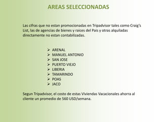 AREAS SELECCIONADAS

Las cifras que no estan promocionadas en Tripadvisor tales como Craig’s
List, las de agencias de bienes y raices del Pais y otras alquiladas
directamente no estan contabilizadas.


                 ARENAL
                 MANUEL ANTONIO
                 SAN JOSE
                 PUERTO VIEJO
                 LIBERIA
                 TAMARINDO
                 POAS
                 JACO

Segun Tripadvisor, el costo de estas Viviendas Vacacionales ahorra al
cliente un promedio de 560 USD/semana.
 