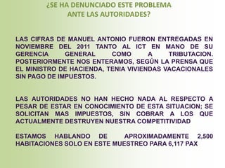 ¿SE HA DENUNCIADO ESTE PROBLEMA
              ANTE LAS AUTORIDADES?


LAS CIFRAS DE MANUEL ANTONIO FUERON ENTREGADAS EN
NOVIEMBRE DEL 2011 TANTO AL ICT EN MANO DE SU
GERENCIA      GENERAL     COMO       A    TRIBUTACION.
POSTERIORMENTE NOS ENTERAMOS, SEGÚN LA PRENSA QUE
EL MINISTRO DE HACIENDA, TENIA VIVIENDAS VACACIONALES
SIN PAGO DE IMPUESTOS.


LAS AUTORIDADES NO HAN HECHO NADA AL RESPECTO A
PESAR DE ESTAR EN CONOCIMIENTO DE ESTA SITUACION; SE
SOLICITAN MAS IMPUESTOS, SIN COBRAR A LOS QUE
ACTUALMENTE DESTRUYEN NUESTRA COMPETITIVIDAD

ESTAMOS HABLANDO DE          APROXIMADAMENTE 2,500
HABITACIONES SOLO EN ESTE MUESTREO PARA 6,117 PAX
 