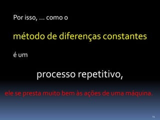14
Por isso, ... como o
método de diferenças constantes
é um
processo repetitivo,
ele se presta muito bem às ações de uma máquina.
 