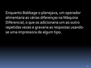 15
Enquanto Babbage o planejava, um operador
alimentaria as várias diferenças na Máquina
Diferencial, o que os adicionaria um ao outro
repetidas vezes e gravaria as respostas usando-
se uma impressora de algum tipo.
 