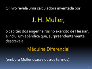 20
O livro revela uma calculadora inventada por
J. H. Muller,
o capitão dos engenheiros no exército de Hessian,
e inclui um apêndice que, surpreendentemente,
descreve a
Máquina Diferencial
(embora Muller usasse outros termos).
 