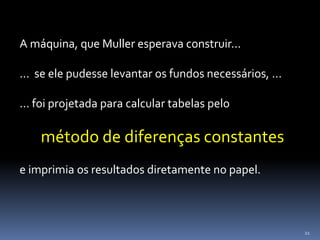 21
A máquina, que Muller esperava construir...
... se ele pudesse levantar os fundos necessários, ...
... foi projetada para calcular tabelas pelo
método de diferenças constantes
e imprimia os resultados diretamente no papel.
 