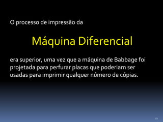 22
O processo de impressão da
Máquina Diferencial
era superior, uma vez que a máquina de Babbage foi
projetada para perfurar placas que poderiam ser
usadas para imprimir qualquer número de cópias.
 