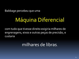 24
Babbage percebeu que uma
Máquina Diferencial
com tudo que tivesse direito exigiria milhares de
engrenagens, eixos e outras peças de precisão, e
custaria
milhares de libras.
 