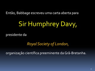 27
Então, Babbage escreveu uma carta aberta para
Sir Humphrey Davy,
presidente da
Royal Society of London,
organização científica preeminente da Grã-Bretanha.
 