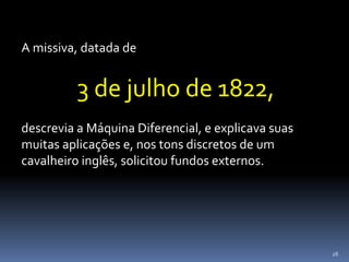 28
A missiva, datada de
3 de julho de 1822,
descrevia a Máquina Diferencial, e explicava suas
muitas aplicações e, nos tons discretos de um
cavalheiro inglês, solicitou fundos externos.
 