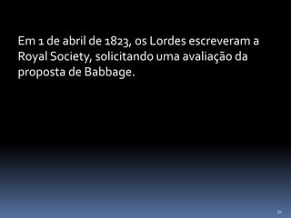 30
Em 1 de abril de 1823, os Lordes escreveram a
Royal Society, solicitando uma avaliação da
proposta de Babbage.
 