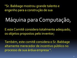 32
"Sr. Babbage mostrou grande talento e
engenho para a construção de sua
Máquina para Computação,
E este Comitê considera totalmente adequado,
os objetos propostos pelo inventor;
Também, este comitê considera o Sr. Babbage
altamente merecedor de incentivo público no
processo de sua árdua empresa “.
 