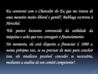 34
Eu conversei com o Chanceler do Ex que me tratou de
uma maneira muito liberal e gentil", Babbage escreveu à
Herschel.
"Ele parece bastante convencido da utilidade da
máquina e acho que vou conseguir o financiamento.
No momento, ele está disposto a financiar £ 1000 e,
numa próxima vez, se eu precisar de mais para concluir
isso, ele sinalizou possível conceder se necessário,
mediante a análise de um comitê competente".
 