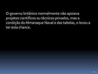 36
O governo britânico normalmente não apoiava
projetos científicos ou técnicos privados, mas a
condição do Almanaque Naval e das tabelas, o levou a
ter esta chance.
 