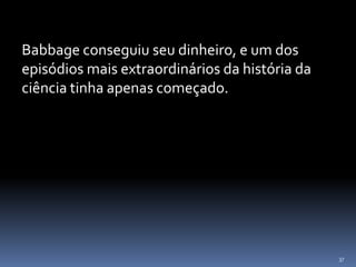 37
Babbage conseguiu seu dinheiro, e um dos
episódios mais extraordinários da história da
ciência tinha apenas começado.
 