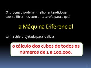 6
O processo pode ser melhor entendido se
exemplificarmos com uma tarefa para a qual
a Máquina Diferencial
tenha sido projetada para realizar:
o cálculo dos cubos de todos os
números de 1 a 100.000.
 