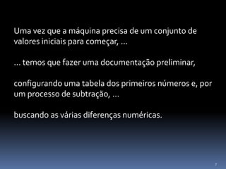7
Uma vez que a máquina precisa de um conjunto de
valores iniciais para começar, ...
... temos que fazer uma documentação preliminar,
configurando uma tabela dos primeiros números e, por
um processo de subtração, ...
buscando as várias diferenças numéricas.
 