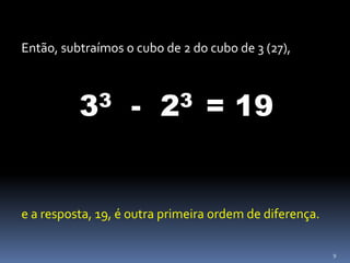 9
Então, subtraímos o cubo de 2 do cubo de 3 (27),
33 - 23 = 19
e a resposta, 19, é outra primeira ordem de diferença.
 