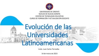 Evolución de las
Universidades
Latinoamericanas
14 de marzo de 2023
UNIVERSIDAD DE ORIENTE
NÚCLEO DE NUEVA ESPARTA
CENTRO DE TECNOLOGÍA EDUCATIVA
CURSO DE FORMACIÓN Y ACTUALIZACIÓN DOCENTE
Licdo. Juan Carlos Torrealba
 