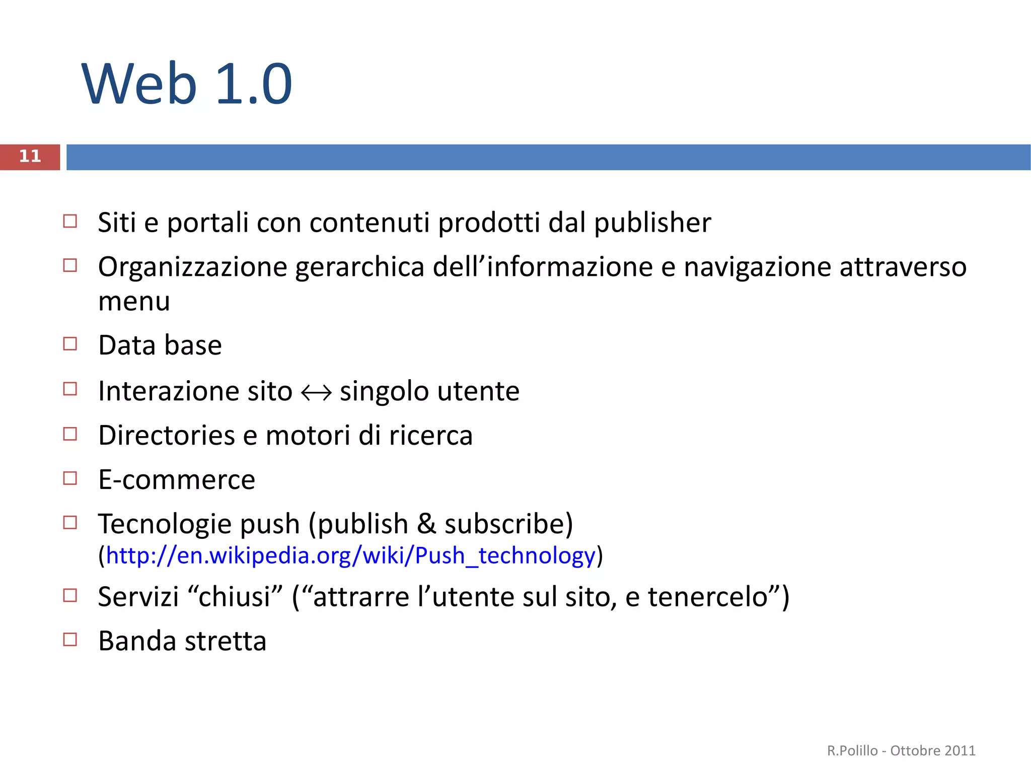 Web 1.0 Siti e portali con contenuti prodotti dal publisher Organizzazione gerarchica dell’informazione e navigazione attraverso menu Data base Interazione sito    singolo utente Directories e motori di ricerca E-commerce  Tecnologie push (publish & subscribe) ( http://en.wikipedia.org/wiki/Push_technology ) Servizi “chiusi” (“attrarre l’utente sul sito, e tenercelo”) Banda stretta R.Polillo - Ottobre 2011 