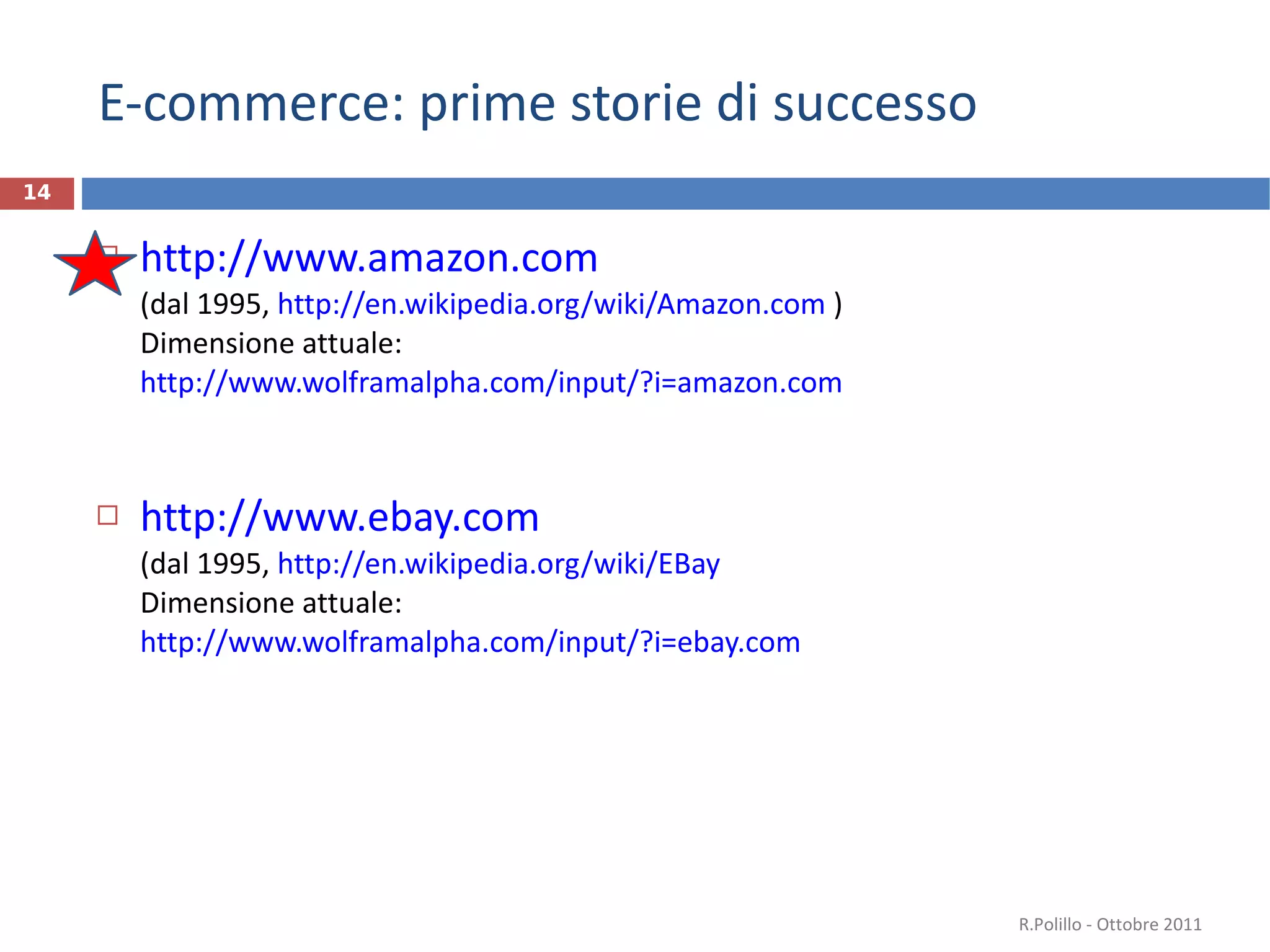 E-commerce: prime storie di successo http://www.amazon.com   (dal 1995,  http://en.wikipedia.org/wiki/Amazon.com  ) Dimensione attuale: http://www.wolframalpha.com/input/?i=amazon.com   http://www.ebay.com   (dal 1995,  http://en.wikipedia.org/wiki/EBay   Dimensione attuale: http://www.wolframalpha.com/input/?i=ebay.com   R.Polillo - Ottobre 2011 