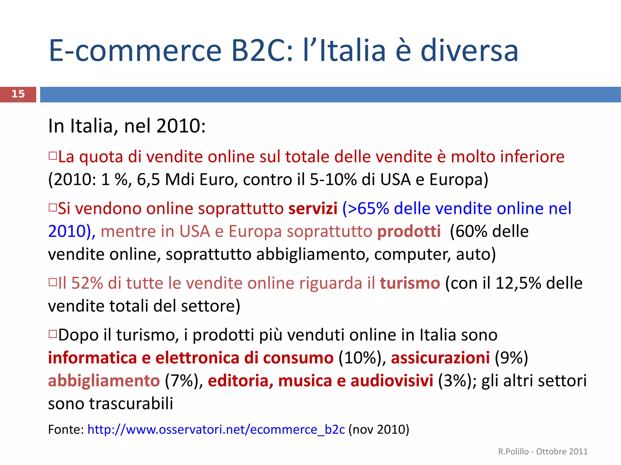 E-commerce B2C: l’Italia è diversa In Italia, nel 2010: La quota di vendite online sul totale delle vendite è molto inferiore  (2010: 1 %, 6,5 Mdi Euro, contro il 5-10% di USA e Europa) Si vendono online soprattutto  servizi  (>65% delle vendite online nel 2010),  mentre in USA e Europa soprattutto  prodotti  (60% delle vendite online, soprattutto abbigliamento, computer, auto) Il 52% di tutte le vendite online riguarda il  turismo   (con il 12,5% delle vendite totali del settore) Dopo il turismo, i prodotti più venduti online in Italia sono  informatica e elettronica di consumo  (10%),  assicurazioni   (9%)  abbigliamento  (7%),  editoria, musica e audiovisivi  (3%); gli altri settori sono trascurabili  Fonte:  http://www.osservatori.net/ecommerce_b2c  (nov 2010) R.Polillo - Ottobre 2011 