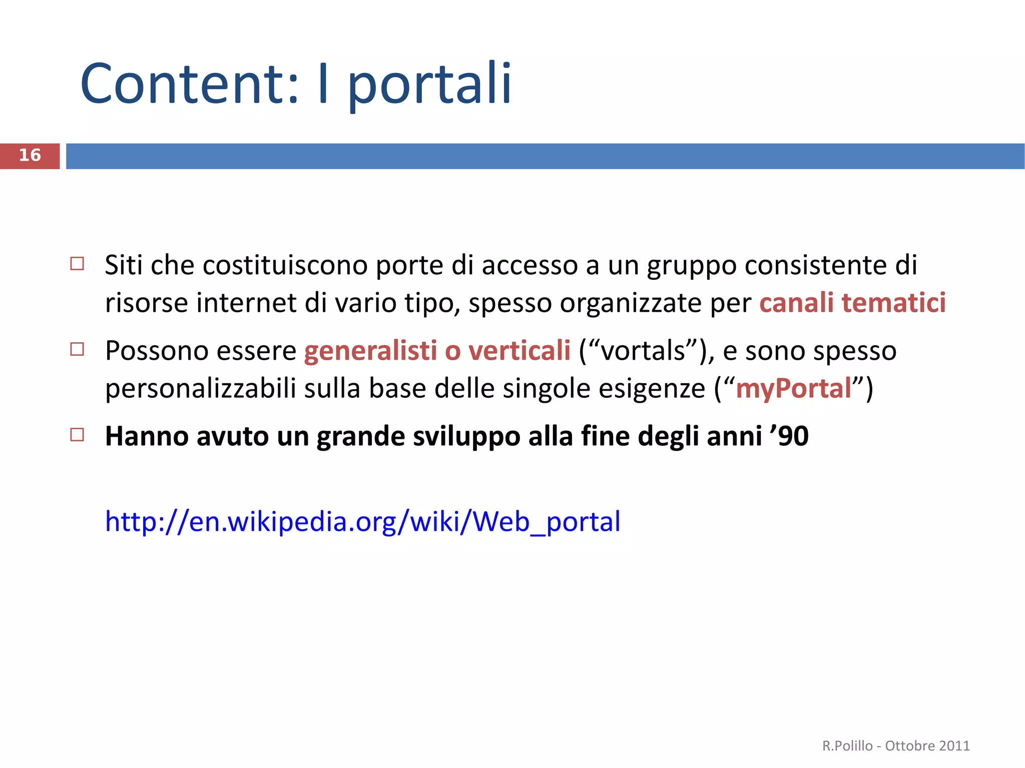 Content: I portali Siti che costituiscono porte di accesso a un gruppo consistente di risorse internet di vario tipo, spesso organizzate per  canali tematici Possono essere  generalisti o verticali  (“vortals”), e sono spesso personalizzabili sulla base delle singole esigenze (“ myPortal ” ) Hanno avuto un grande sviluppo alla fine degli anni ’90 http://en.wikipedia.org/wiki/Web_portal R.Polillo - Ottobre 2011 