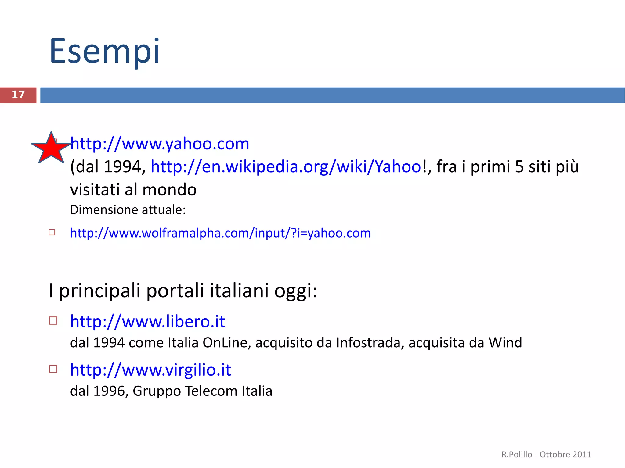 Esempi http://www.yahoo.com   (dal 1994,  http://en.wikipedia.org/wiki/Yahoo !, fra i primi 5 siti più visitati al mondo Dimensione attuale: http://www.wolframalpha.com/input/?i=yahoo.com I principali portali italiani oggi: http://www.libero.it   dal 1994 come Italia OnLine, acquisito da Infostrada, acquisita da Wind  http://www.virgilio.it dal 1996, Gruppo Telecom Italia R.Polillo - Ottobre 2011 