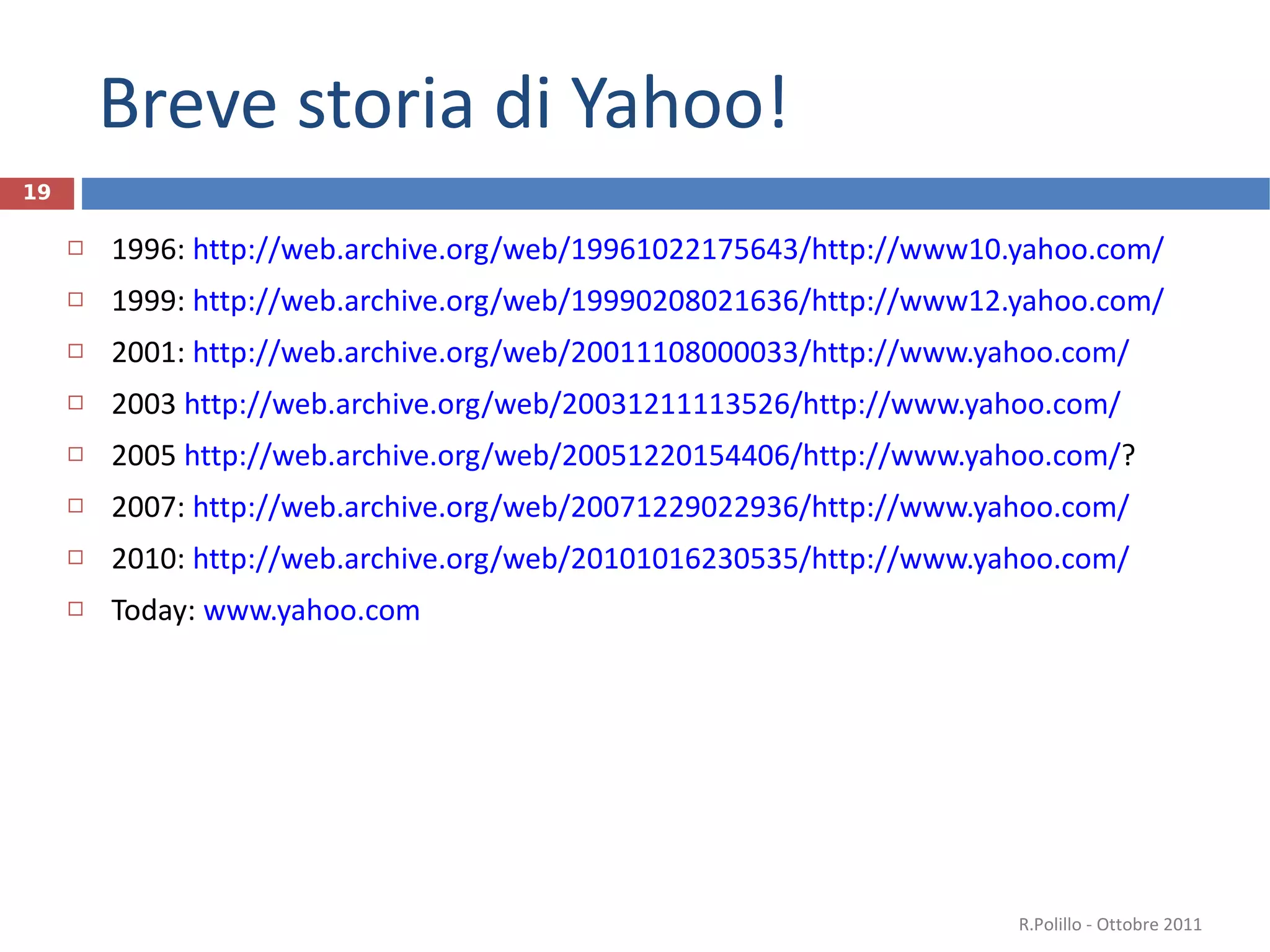 Breve storia di Yahoo! 1996:  http://web.archive.org/web/19961022175643/http://www10.yahoo.com/ 1999:  http://web.archive.org/web/19990208021636/http://www12.yahoo.com/ 2001:  http://web.archive.org/web/20011108000033/http://www.yahoo.com/ 2003  http://web.archive.org/web/20031211113526/http://www.yahoo.com/ 2005  http://web.archive.org/web/20051220154406/http://www.yahoo.com/ ?  2007:  http://web.archive.org/web/20071229022936/http://www.yahoo.com/ 2010:  http://web.archive.org/web/20101016230535/http://www.yahoo.com/ Today:  www.yahoo.com   R.Polillo - Ottobre 2011 