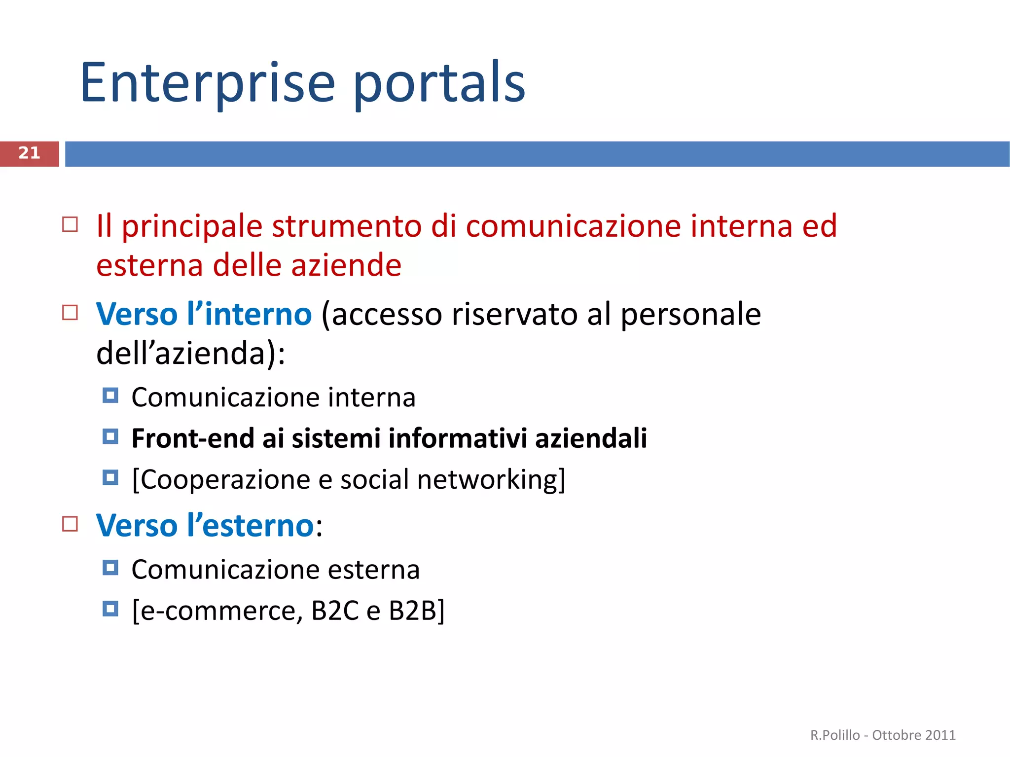 Enterprise portals Il principale strumento di comunicazione interna ed esterna delle aziende Verso l’interno  (accesso riservato al personale dell’azienda): Comunicazione interna Front-end ai sistemi informativi aziendali [Cooperazione e social networking] Verso l’esterno : Comunicazione esterna [e-commerce, B2C e B2B] R.Polillo - Ottobre 2011 