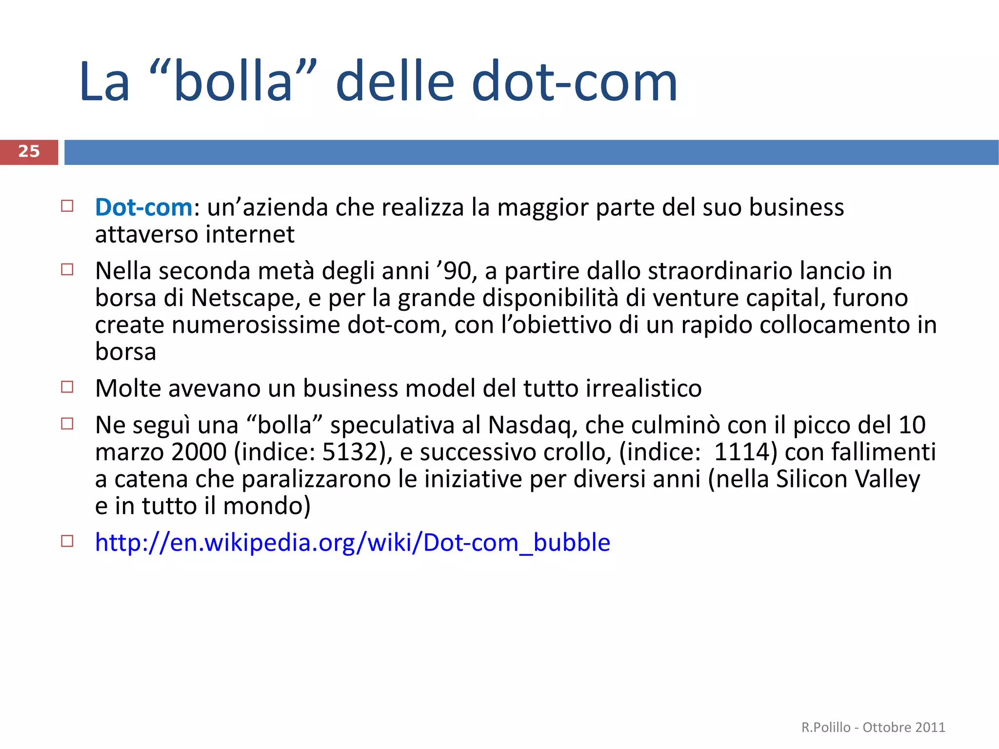 La “bolla” delle dot-com Dot-com :  un ’ azienda che realizza la maggior parte del suo business attaverso internet Nella seconda metà degli anni ’90, a partire dallo straordinario lancio in borsa di Netscape, e per la grande disponibilità di venture capital, furono create numerosissime dot-com, con l’obiettivo di un rapido collocamento in borsa Molte avevano un business model del tutto irrealistico Ne seguì una “bolla” speculativa al Nasdaq, che culminò con il picco del 10 marzo 2000 (indice: 5132), e successivo crollo, (indice:  1114) con fallimenti a catena che paralizzarono le iniziative per diversi anni (nella Silicon Valley e in tutto il mondo) http://en.wikipedia.org/wiki/Dot-com_bubble R.Polillo - Ottobre 2011 