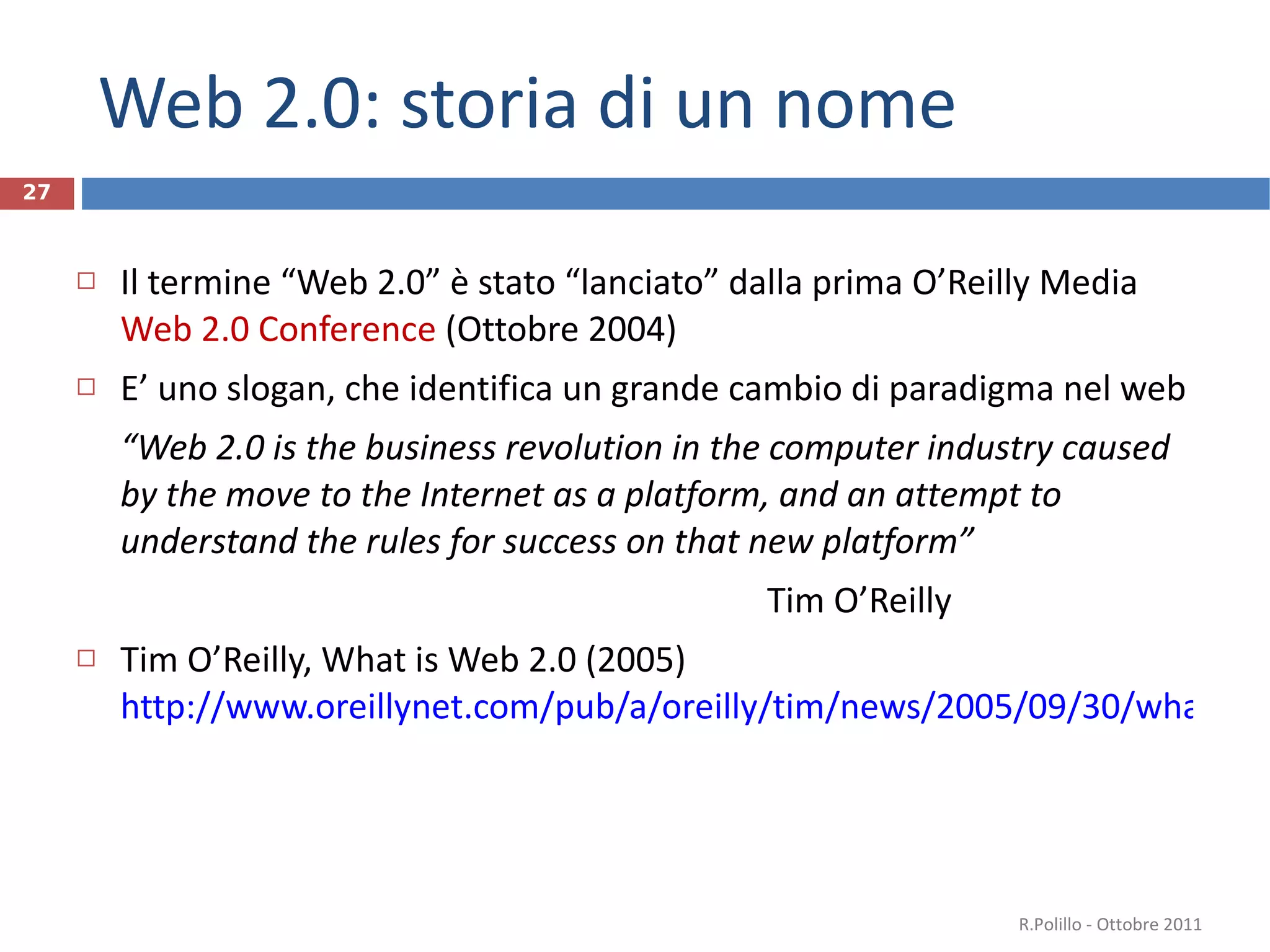 Web 2.0: storia di un nome Il termine  “ Web 2.0 ”  è stato  “ lanciato ”  dalla prima O ’ Reilly Media  Web 2.0 Conference  (Ottobre 2004) E ’  uno slogan, che identifica un grande cambio di paradigma nel web “ Web 2.0 is the business revolution in the computer industry caused by the move to the Internet as a platform, and an attempt to understand the rules for success on that new platform ”   Tim O ’ Reilly Tim O’Reilly, What is Web 2.0 (2005)  http://www.oreillynet.com/pub/a/oreilly/tim/news/2005/09/30/what-is-web-20.html Vedi anche Wikipedia:  http://it.wikipedia.org/wiki/Web_2.0     http://en.wikipedia.org/wiki/Web_2.0 R.Polillo - Ottobre 2011 