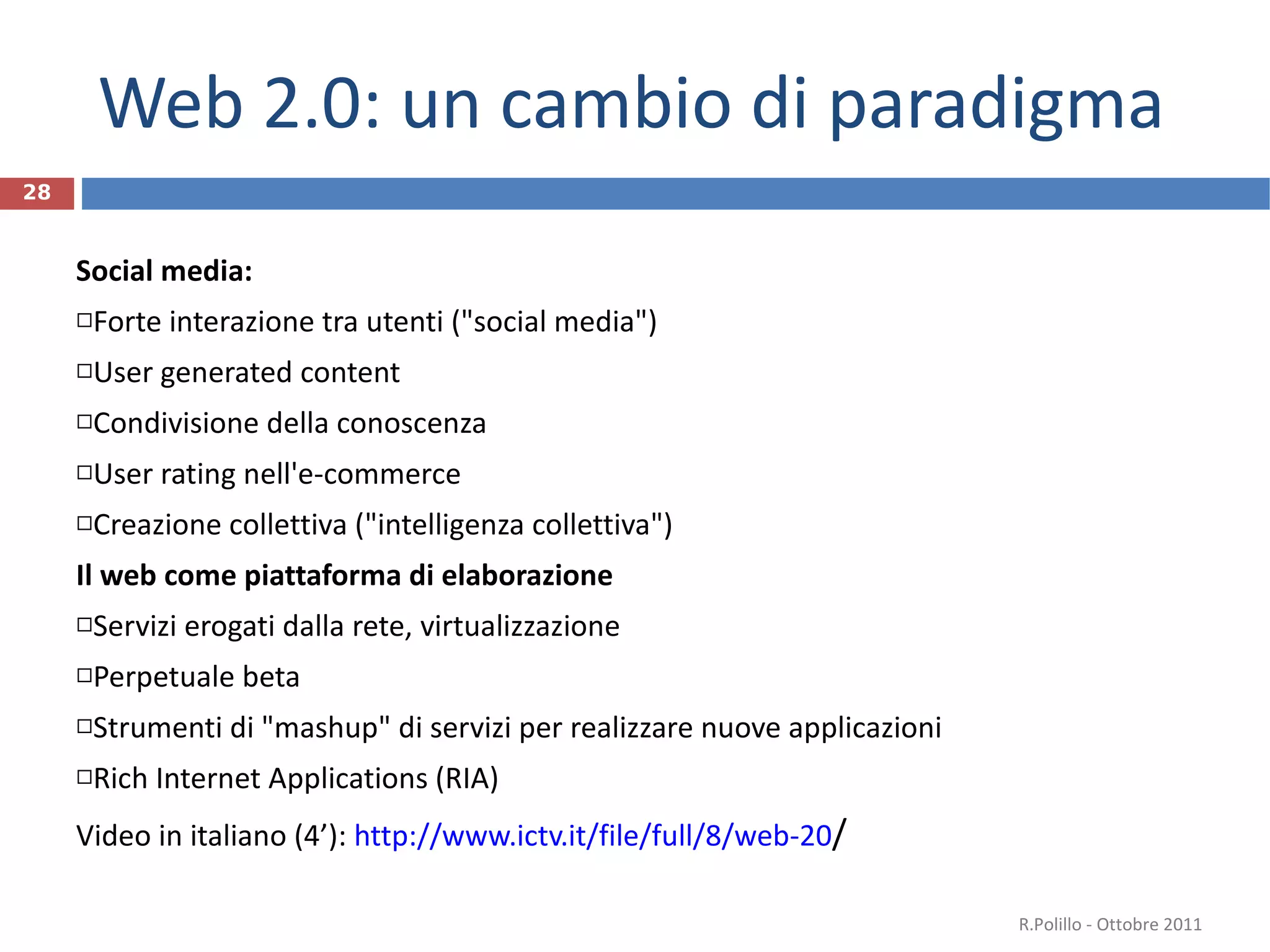 Web 2.0: un cambio di paradigma Social media: Forte interazione tra utenti ("social media") User generated content Condivisione della conoscenza User rating nell'e-commerce  Creazione collettiva ("intelligenza collettiva") Il web come piattaforma di elaborazione Servizi erogati dalla rete, virtualizzazione  Perpetuale beta Strumenti di "mashup" di servizi per realizzare nuove applicazioni Rich Internet Applications (RIA) Video in italiano (4’):  http://www.ictv.it/file/full/8/web-20 /   R.Polillo - Ottobre 2011 
