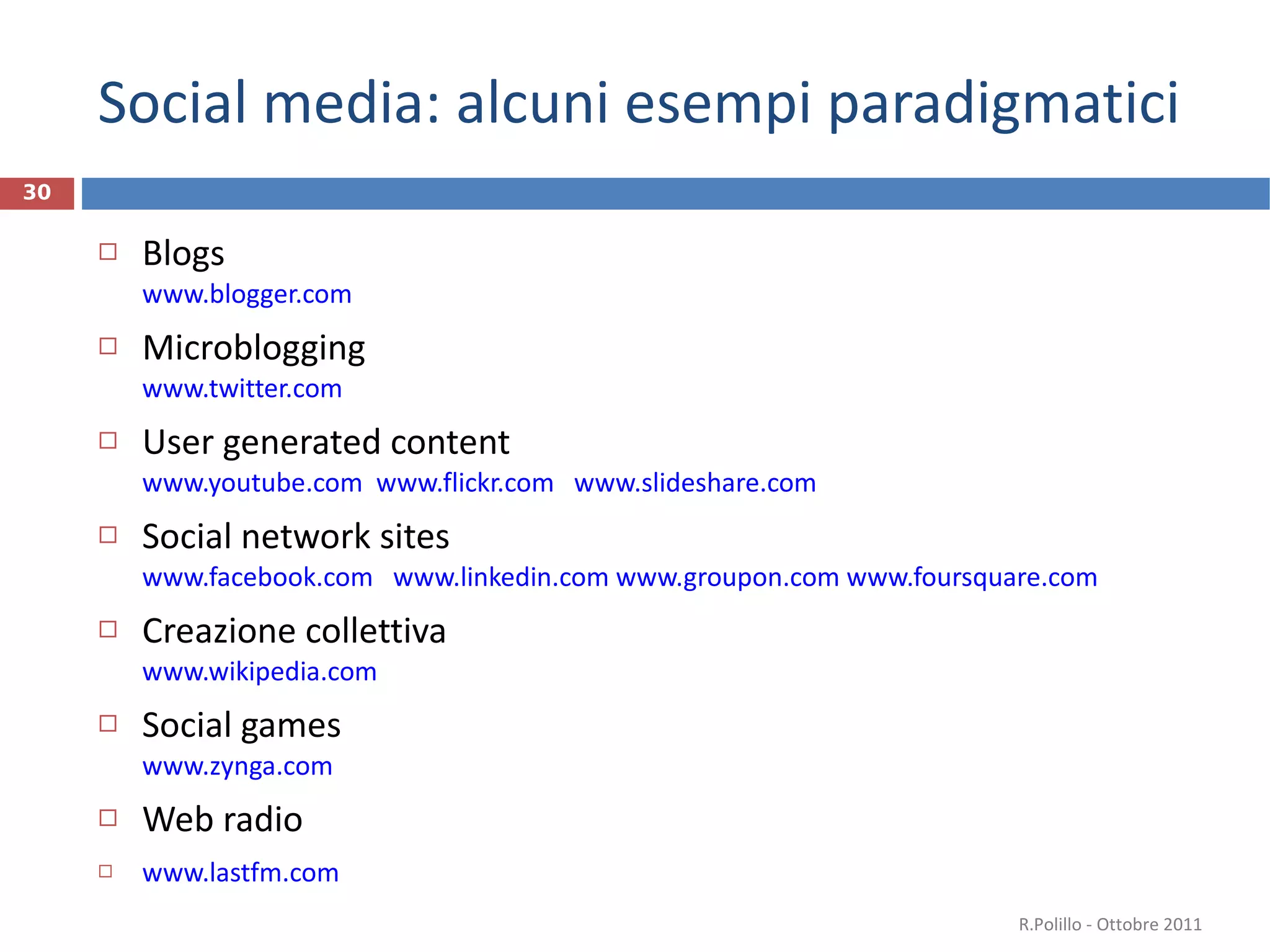 Social media: alcuni esempi paradigmatici Blogs www.blogger.com   Microblogging  www.twitter.com User generated content www.youtube.com   www.flickr.com   www.slideshare.com   Social network sites www.facebook.com   www.linkedin.com   www.groupon.com   www.foursquare.com   Creazione collettiva www.wikipedia.com   Social games www.zynga.com   Web radio www.lastfm.com   R.Polillo - Ottobre 2011 