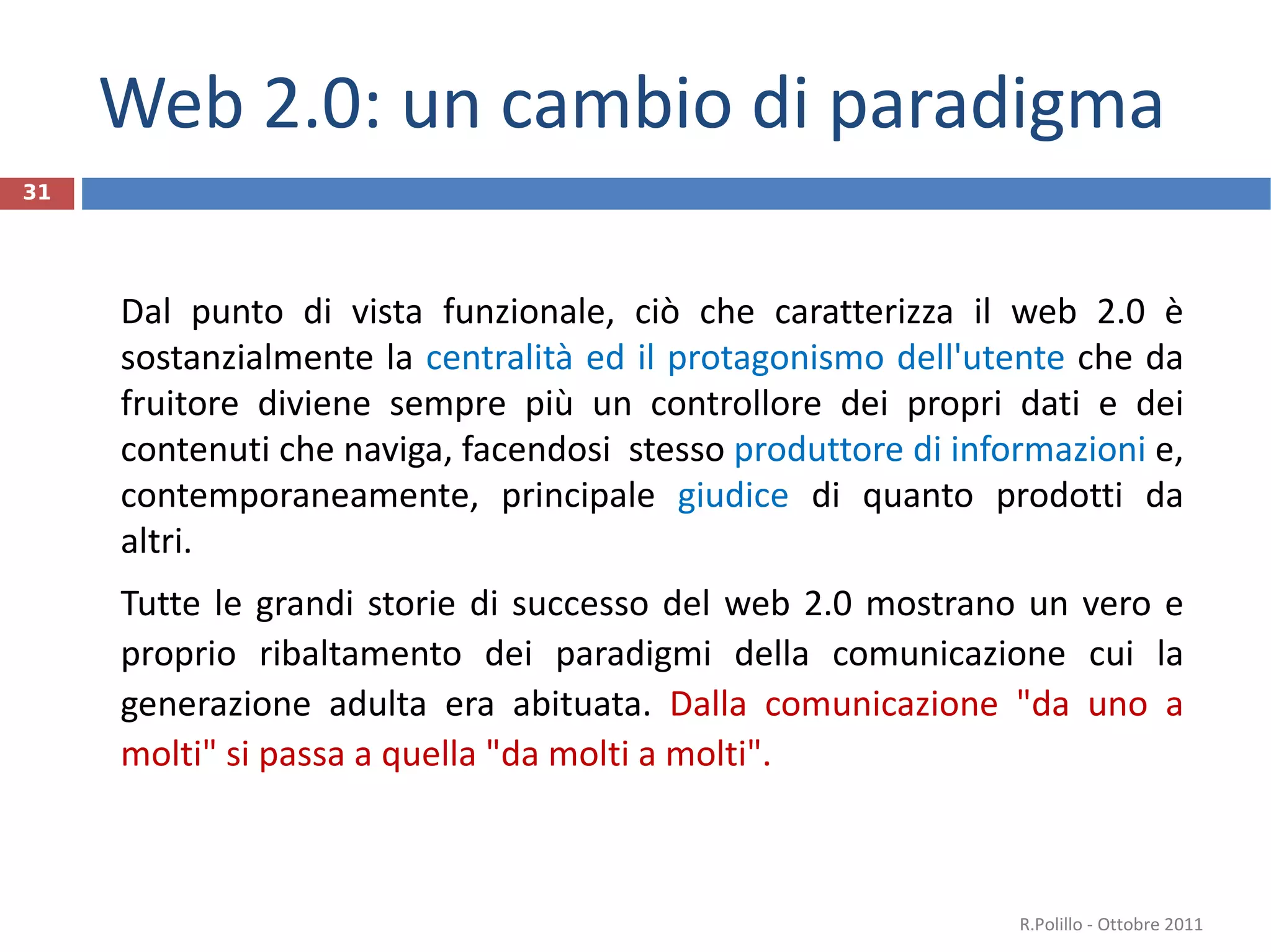 Web 2.0: un cambio di paradigma Dal punto di vista funzionale, ciò che caratterizza il web 2.0 è sostanzialmente la  centralità ed il protagonismo dell'utente  che da fruitore diviene sempre più un controllore dei propri dati e dei contenuti che naviga, facendosi  stesso  produttore di informazioni  e, contemporaneamente, principale  giudice  di quanto prodotti da altri. Tutte le grandi storie di successo del web 2.0 mostrano un vero e proprio ribaltamento dei paradigmi della comunicazione cui la generazione adulta era abituata.  Dalla comunicazione "da uno a molti" si passa a quella "da molti a molti". R.Polillo - Ottobre 2011 