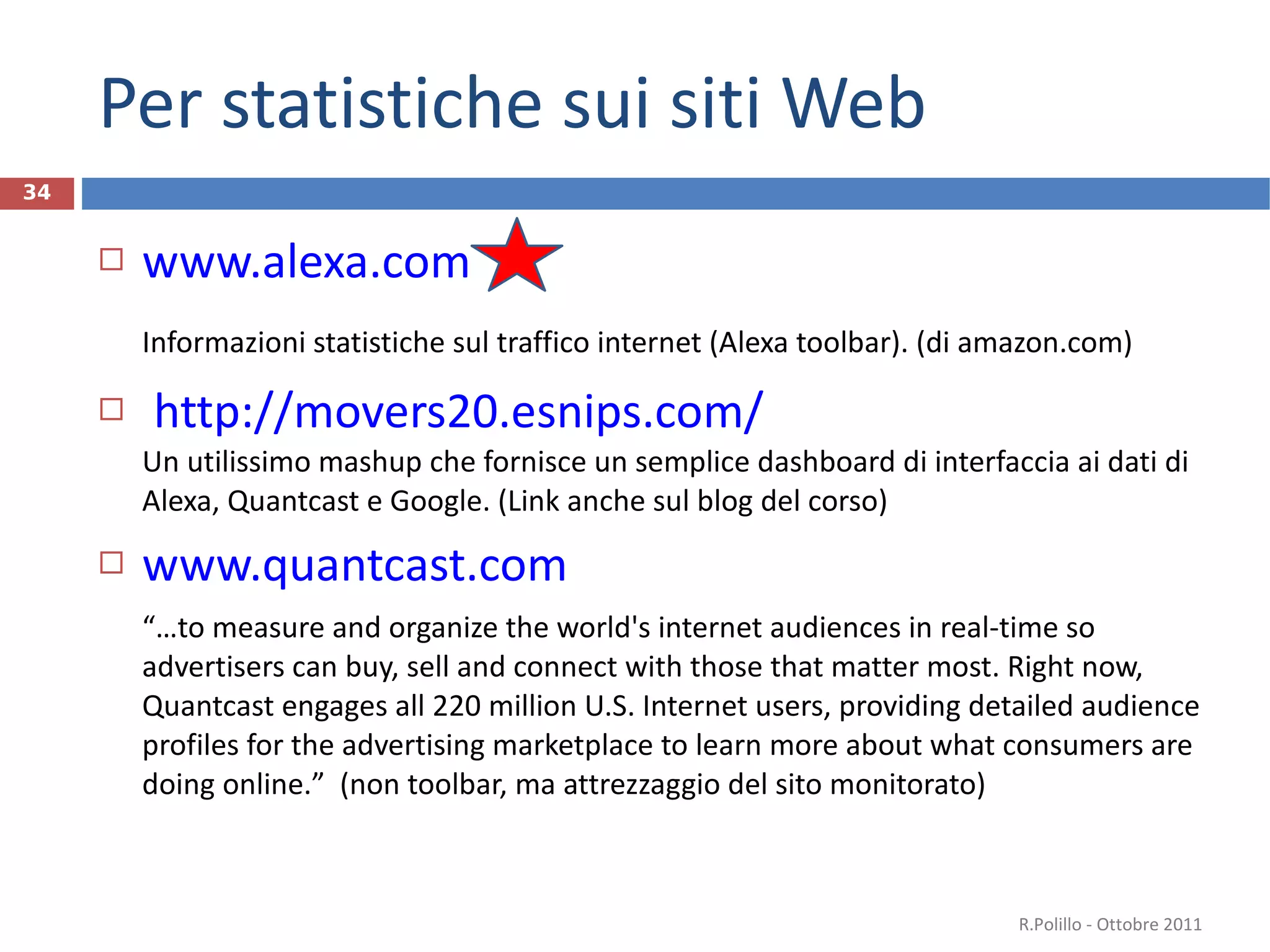 Per statistiche sui siti Web www.alexa.com Informazioni statistiche sul traffico internet (Alexa toolbar). (di amazon.com)  http://movers20.esnips.com/ Un utilissimo mashup che fornisce un semplice dashboard di interfaccia ai dati di Alexa, Quantcast e Google. (Link anche sul blog del corso) www.quantcast.com “ … to measure and organize the world's internet audiences in real-time so advertisers can buy, sell and connect with those that matter most. Right now, Quantcast engages all 220 million U.S. Internet users, providing detailed audience profiles for the advertising marketplace to learn more about what consumers are doing online. ”   (non toolbar, ma attrezzaggio del sito monitorato) R.Polillo - Ottobre 2011 