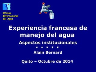 Experiencia francesa de 
manejo del agua 
Aspectos institucionales 
* * * * * 
Alain Bernard 
Quito – Octubre de 2014 
Oficina 
Internacional 
del Agua 
 