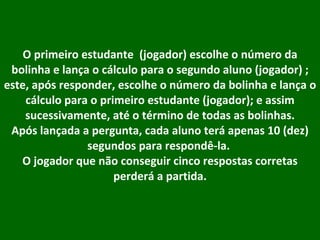 O primeiro estudante  (jogador) escolhe o número da bolinha e lança o cálculo para o segundo aluno (jogador) ; este, após responder, escolhe o número da bolinha e lança o cálculo para o primeiro estudante (jogador); e assim sucessivamente, até o término de todas as bolinhas. Após lançada a pergunta, cada aluno terá apenas 10 (dez) segundos para respondê-la.  O jogador que não conseguir cinco respostas corretas perderá a partida. 