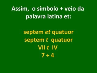 Assim,  o símbolo + veio da  palavra latina et: septem  et  quatuor septem  t   quatuor VII  t   IV  7 + 4      