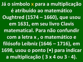     Já o símbolo  x  para a multiplicação é atribuído ao matemático Oughtred (1574 – 1660), que usou em 1631, em seu livro Clavis matematical. Para não confundir com a letra x , o matemático e filósofo Leibniz (1646 – 1716), em 1698, usou o ponto (•) para indicar a multiplicação ( 3 x 4 ou 3 ∙ 4).     