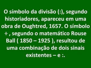 O símbolo da divisão (:), segundo historiadores, apareceu em uma obra de Oughtred, 1657. O símbolo ÷ , segundo o matemático Rouse Ball ( 1850 – 1925 ), resultou de uma combinação de dois sinais existentes – e :.     