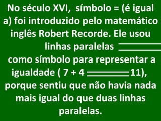 No século XVI,  símbolo = (é igual a) foi introduzido pelo matemático inglês Robert Recorde. Ele usou linhas paralelas    como símbolo para representar a igualdade ( 7 + 4  11),  porque sentiu que não havia nada mais igual do que duas linhas paralelas.     