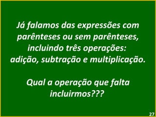 Já falamos das expressões com parênteses ou sem parênteses, incluindo três operações:  adição, subtração e multiplicação. Qual a operação que falta incluirmos???  
