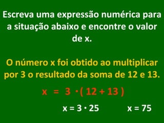 Escreva uma expressão numérica para a situação abaixo e encontre o valor de x. O número x foi obtido ao multiplicar por 3 o resultado da soma de 12 e 13. x = · 3 ( 12 + 13 ) x = 3  ·  25  x = 75 